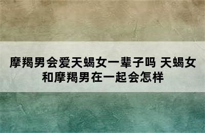 摩羯男会爱天蝎女一辈子吗 天蝎女和摩羯男在一起会怎样